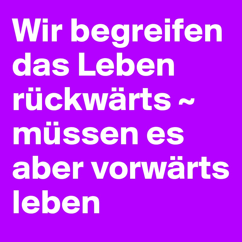 Wir begreifen das Leben rückwärts ~ müssen es aber vorwärts leben 