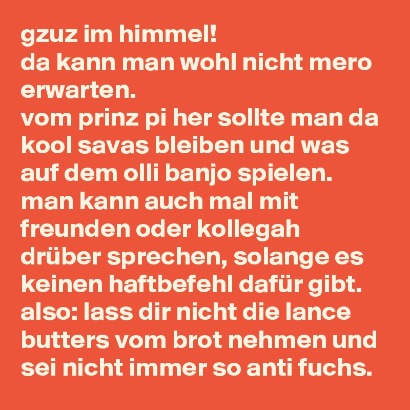 gzuz im himmel!
da kann man wohl nicht mero erwarten.
vom prinz pi her sollte man da kool savas bleiben und was auf dem olli banjo spielen.
man kann auch mal mit freunden oder kollegah drüber sprechen, solange es keinen haftbefehl dafür gibt. also: lass dir nicht die lance butters vom brot nehmen und sei nicht immer so anti fuchs.