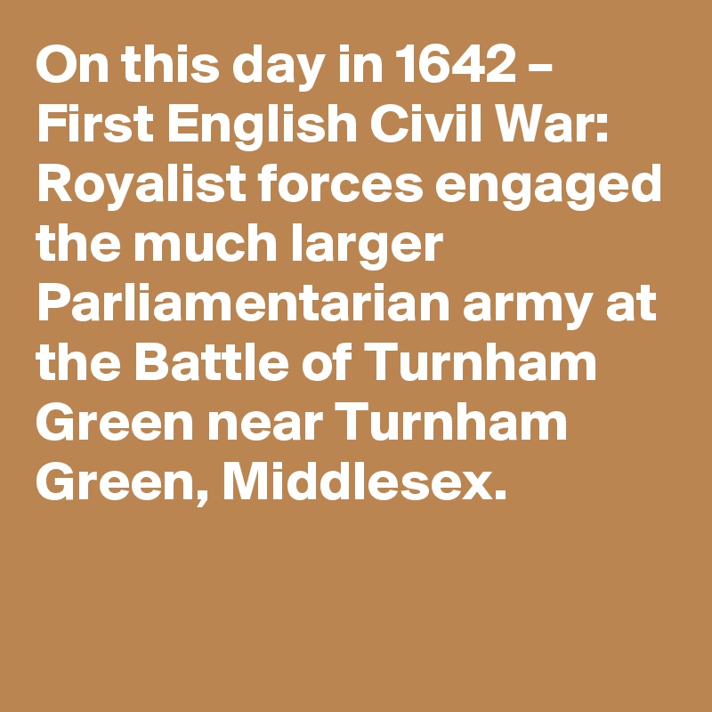 On this day in 1642 – First English Civil War: Royalist forces engaged the much larger Parliamentarian army at the Battle of Turnham Green near Turnham Green, Middlesex.