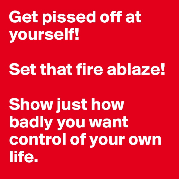 Get pissed off at yourself! 

Set that fire ablaze!

Show just how badly you want control of your own life. 