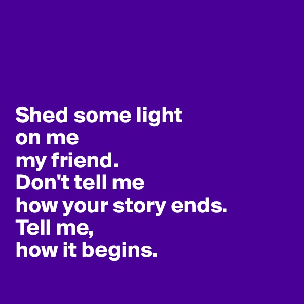 



Shed some light 
on me 
my friend.
Don't tell me
how your story ends. 
Tell me,
how it begins. 
