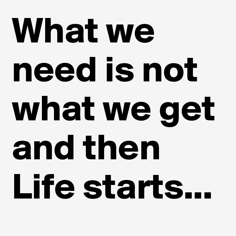 What we need is not what we get and then Life starts...