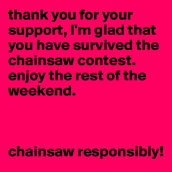 thank you for your support, I'm glad that you have survived the chainsaw contest. enjoy the rest of the weekend. 



chainsaw responsibly!