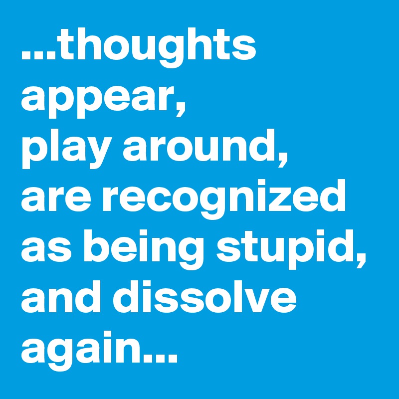 ...thoughts appear, 
play around,
are recognized as being stupid,
and dissolve again...