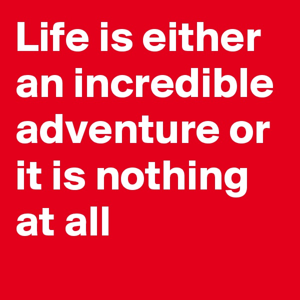 Life is either an incredible adventure or it is nothing at all