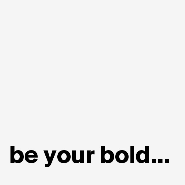 




be your bold...