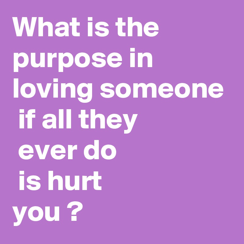 What is the purpose in loving someone  if all they
 ever do
 is hurt
you ?