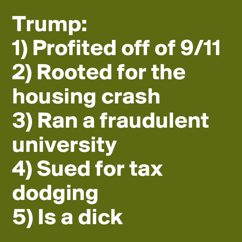 Trump:
1) Profited off of 9/11
2) Rooted for the housing crash
3) Ran a fraudulent university 
4) Sued for tax dodging 
5) Is a dick