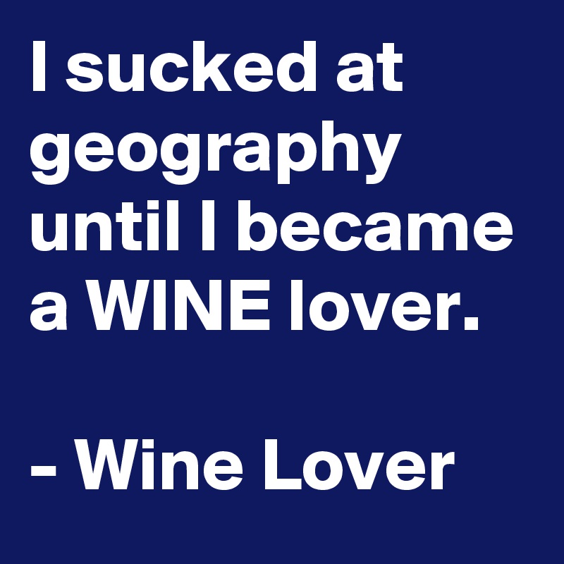 I sucked at geography until I became a WINE lover.

- Wine Lover