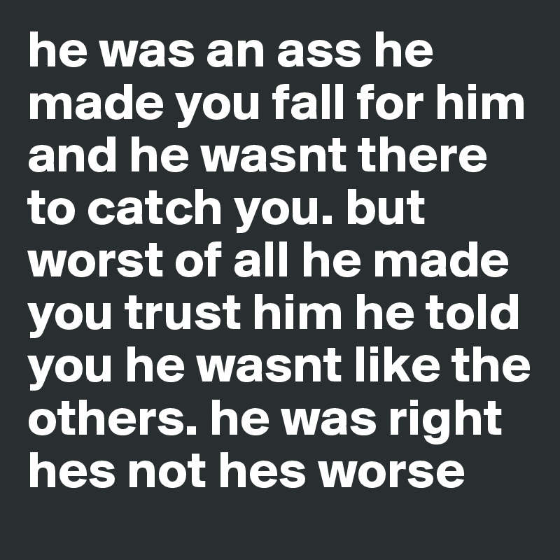 he was an ass he made you fall for him and he wasnt there to catch you. but worst of all he made you trust him he told you he wasnt like the others. he was right hes not hes worse