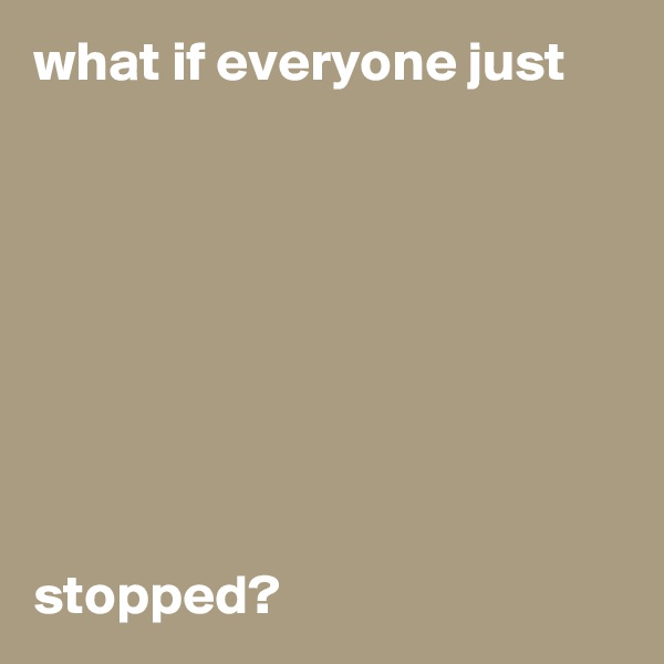 what if everyone just








stopped?