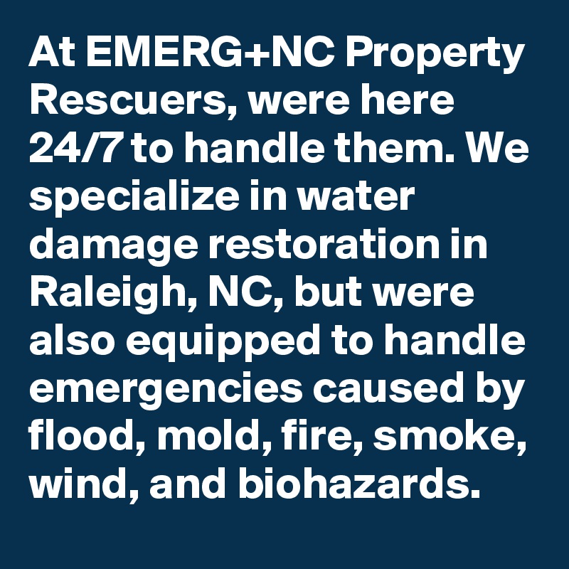At EMERG+NC Property Rescuers, were here 24/7 to handle them. We specialize in water damage restoration in Raleigh, NC, but were also equipped to handle emergencies caused by flood, mold, fire, smoke, wind, and biohazards.