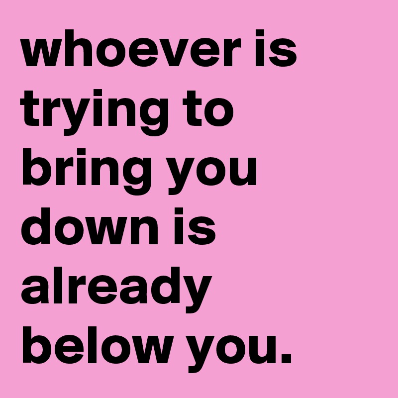 whoever is trying to bring you down is already below you.