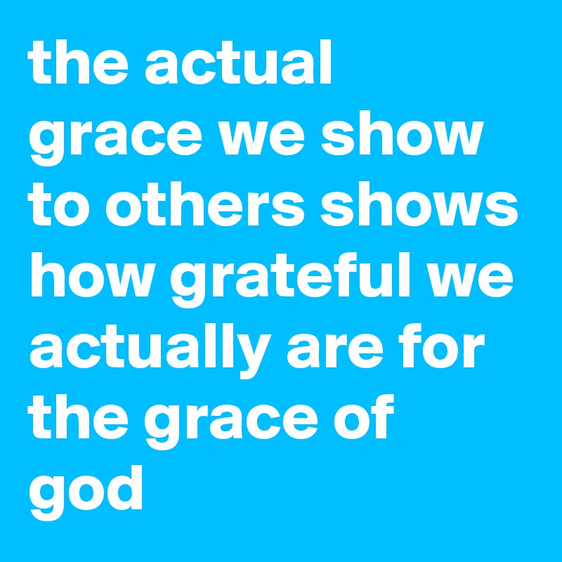 the actual grace we show to others shows how grateful we actually are for the grace of god