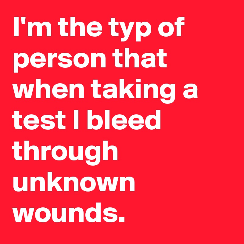 I'm the typ of person that when taking a test I bleed through unknown wounds.
