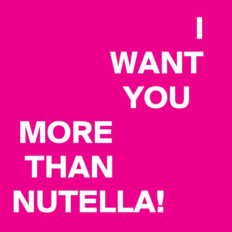                             I                 WANT                   YOU                                     
 MORE                  THAN NUTELLA!
