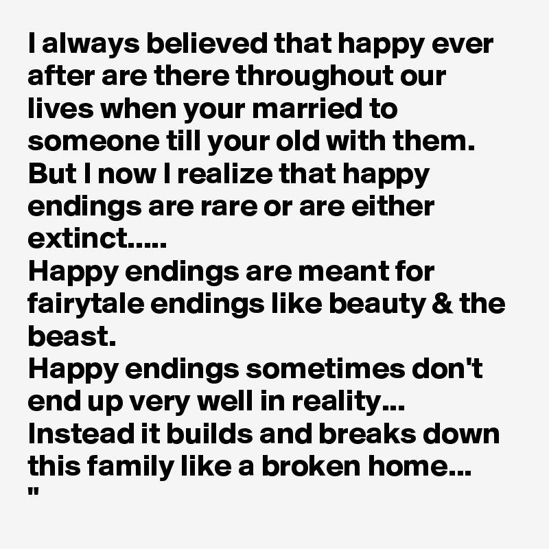 I always believed that happy ever after are there throughout our lives when your married to someone till your old with them. 
But I now I realize that happy endings are rare or are either extinct..... 
Happy endings are meant for fairytale endings like beauty & the beast. 
Happy endings sometimes don't end up very well in reality... Instead it builds and breaks down this family like a broken home... 
"