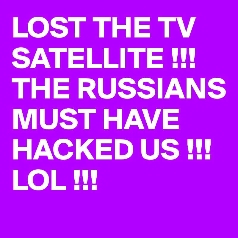 LOST THE TV SATELLITE !!! THE RUSSIANS MUST HAVE HACKED US !!! LOL !!! 