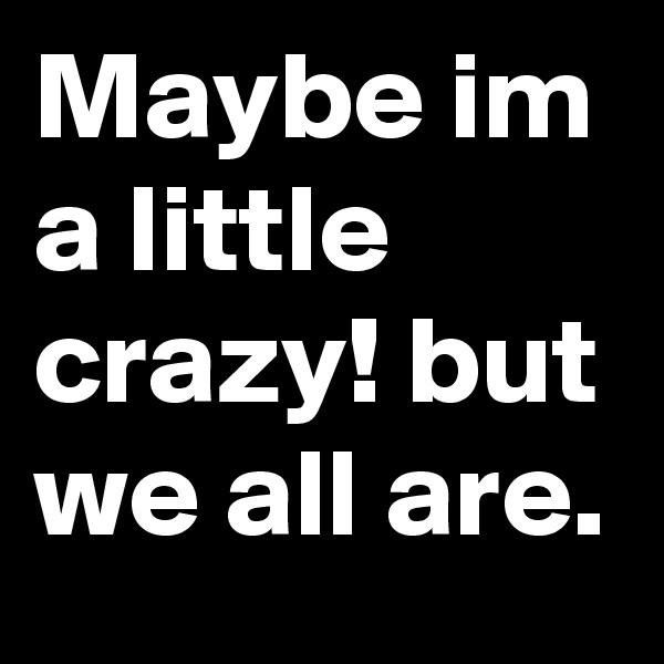 Maybe im a little crazy! but we all are.