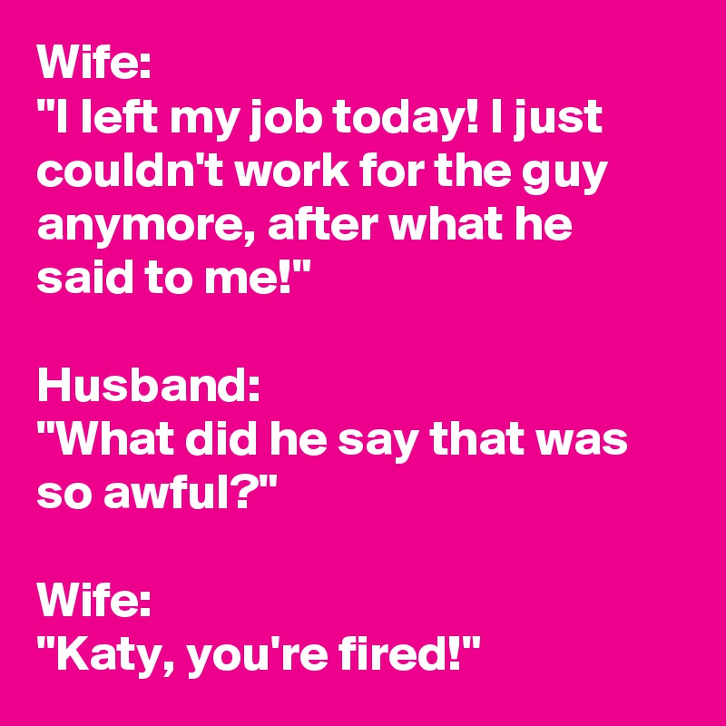 Wife:
"I left my job today! I just couldn't work for the guy anymore, after what he said to me!"

Husband:
"What did he say that was so awful?"

Wife:
"Katy, you're fired!"