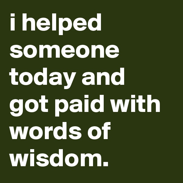 i helped someone today and got paid with words of wisdom. 