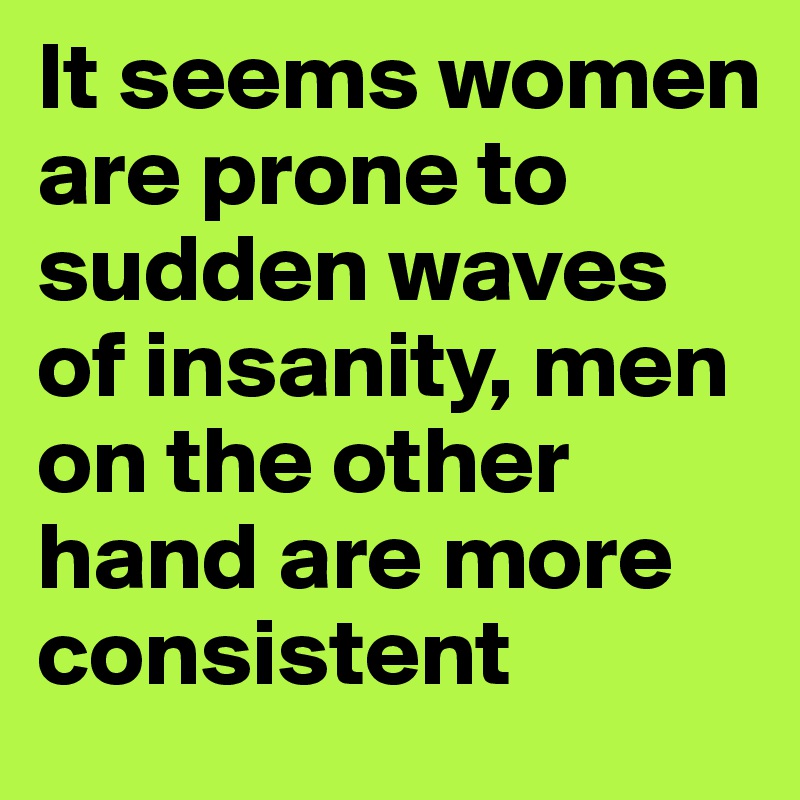 It seems women are prone to sudden waves of insanity, men on the other hand are more consistent