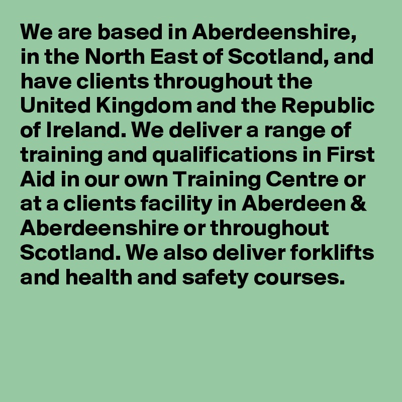 We are based in Aberdeenshire, in the North East of Scotland, and have clients throughout the United Kingdom and the Republic of Ireland. We deliver a range of training and qualifications in First Aid in our own Training Centre or at a clients facility in Aberdeen & Aberdeenshire or throughout Scotland. We also deliver forklifts and health and safety courses. 

