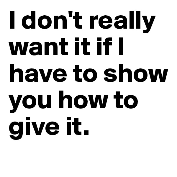 I don't really want it if I have to show you how to give it.