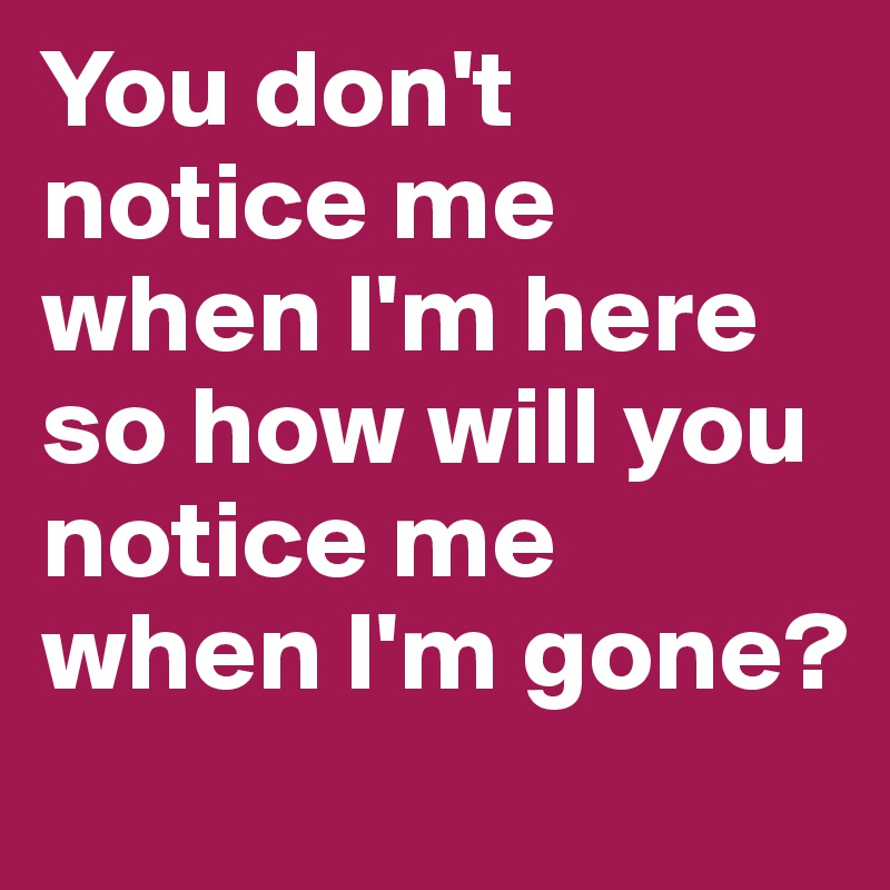 You don't notice me when I'm here so how will you notice me when I'm gone?