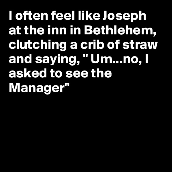 I often feel like Joseph at the inn in Bethlehem, clutching a crib of straw and saying, " Um...no, I asked to see the Manager"




