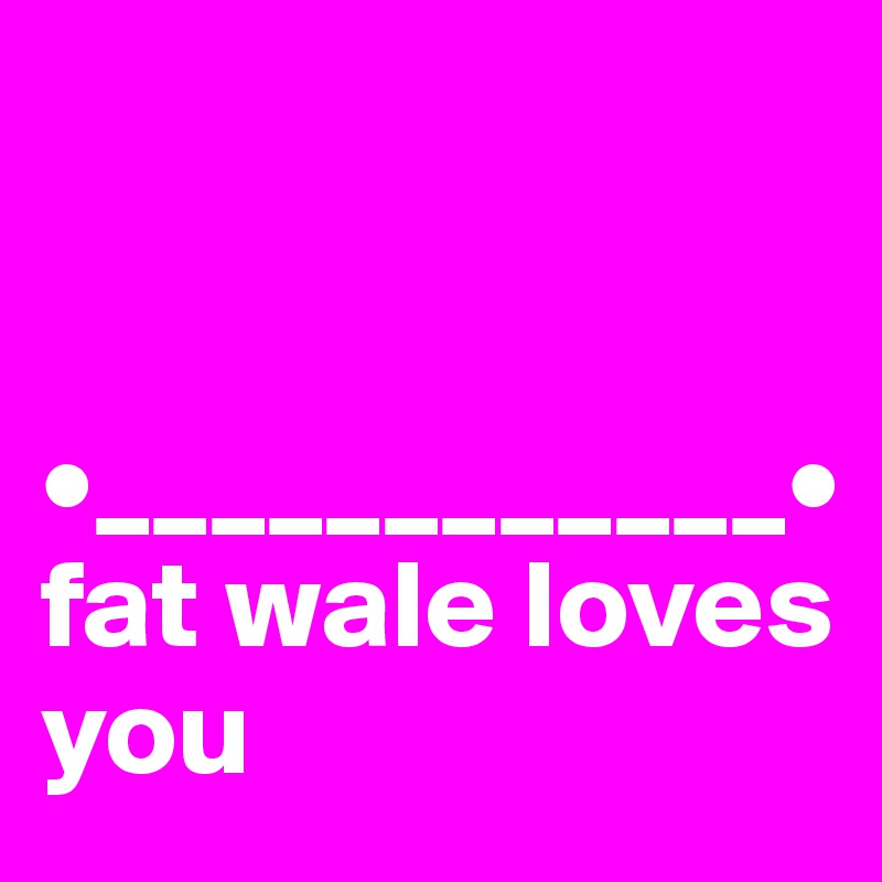 


•____________•
fat wale loves you