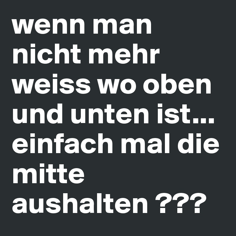 wenn man nicht mehr weiss wo oben und unten ist... einfach mal die mitte aushalten ???