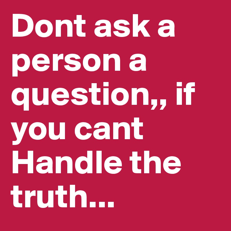 Dont ask a person a question,, if you cant Handle the truth...