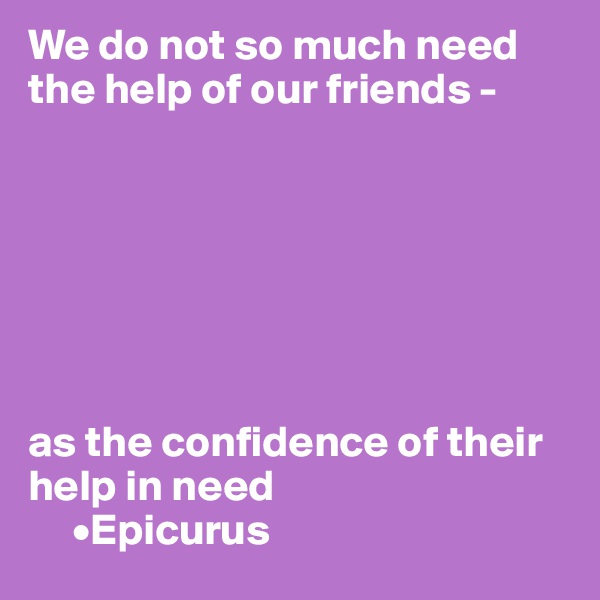 We do not so much need the help of our friends - 







as the confidence of their help in need
     •Epicurus
