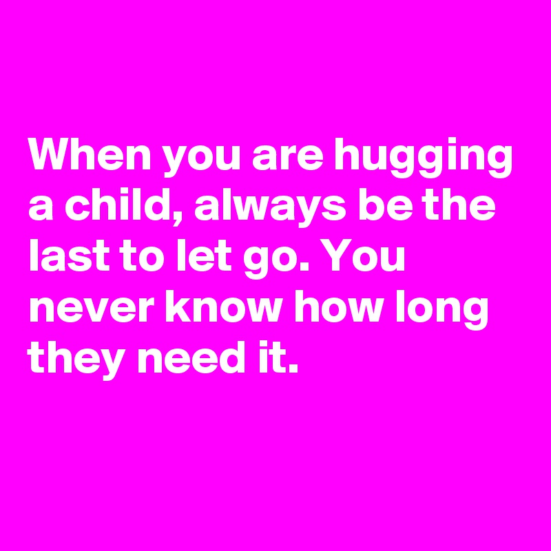 

When you are hugging a child, always be the last to let go. You never know how long they need it.  

