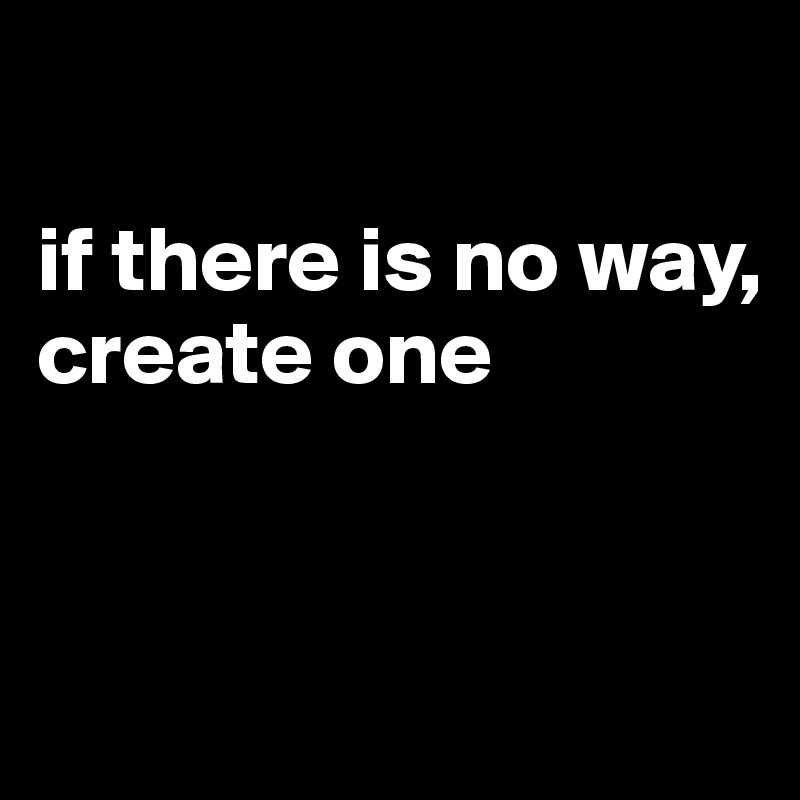 

if there is no way, 
create one


