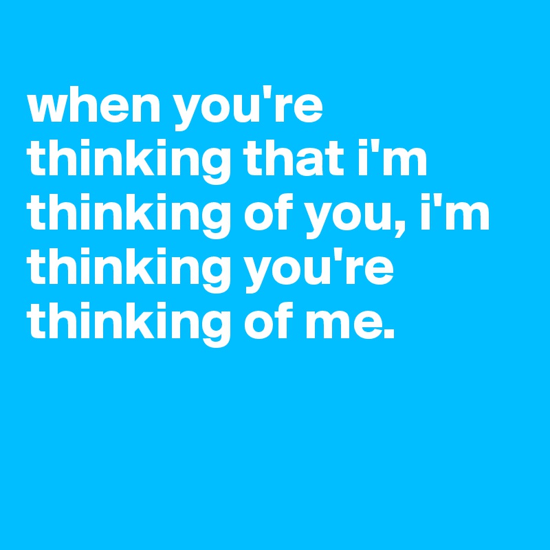 
when you're thinking that i'm thinking of you, i'm thinking you're thinking of me.



