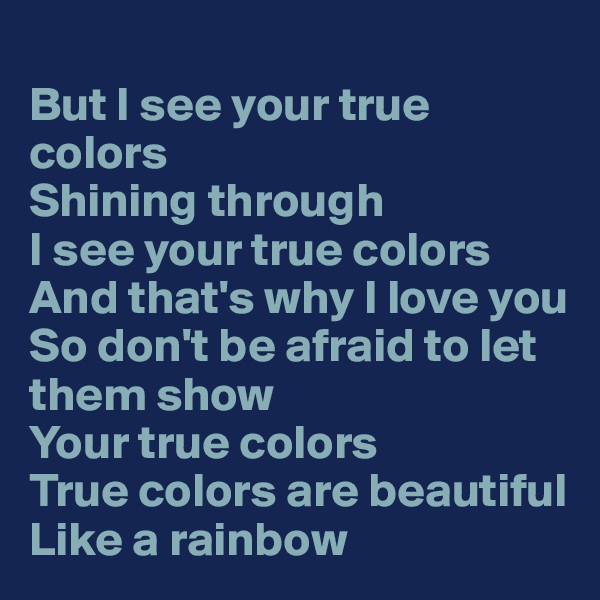 
But I see your true colors
Shining through
I see your true colors
And that's why I love you
So don't be afraid to let them show
Your true colors
True colors are beautiful
Like a rainbow