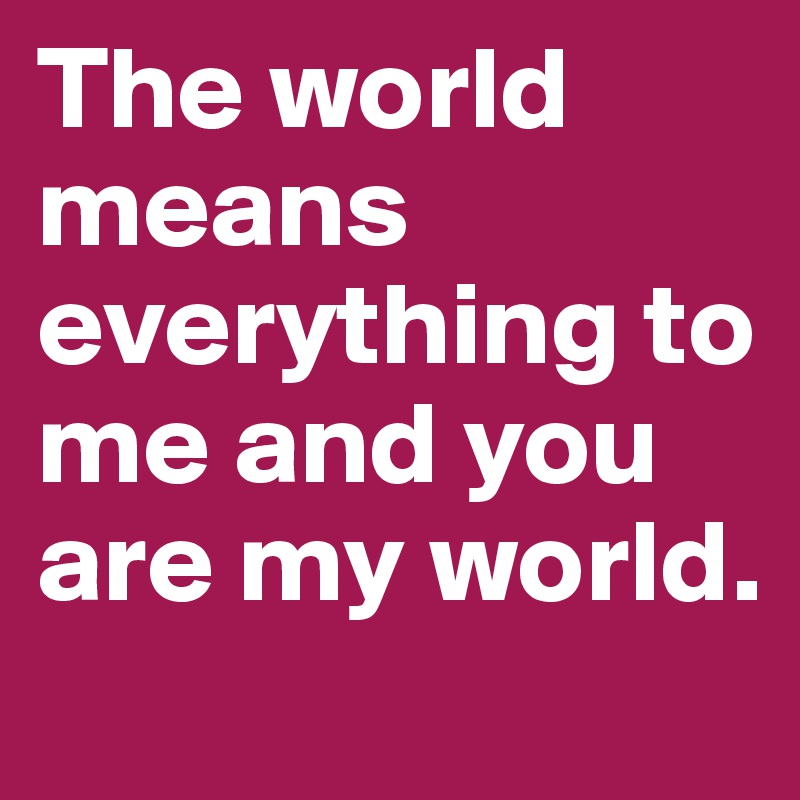 The world means everything to me and you are my world.