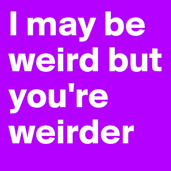 I may be weird but you're weirder