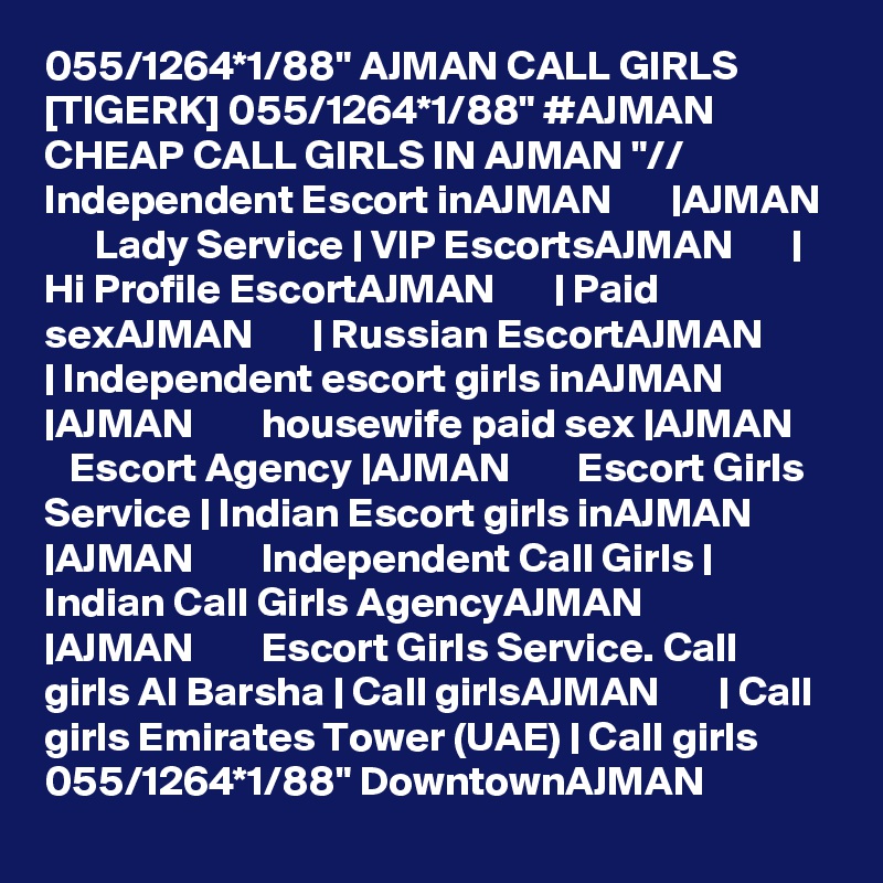 055/1264*1/88" AJMAN CALL GIRLS [TIGERK] 055/1264*1/88" #AJMAN CHEAP CALL GIRLS IN AJMAN "// Independent Escort inAJMAN       |AJMAN        Lady Service | VIP EscortsAJMAN       | Hi Profile EscortAJMAN       | Paid sexAJMAN       | Russian EscortAJMAN       | Independent escort girls inAJMAN       |AJMAN        housewife paid sex |AJMAN        Escort Agency |AJMAN        Escort Girls Service | Indian Escort girls inAJMAN       |AJMAN        Independent Call Girls | Indian Call Girls AgencyAJMAN       |AJMAN        Escort Girls Service. Call girls Al Barsha | Call girlsAJMAN       | Call girls Emirates Tower (UAE) | Call girls  055/1264*1/88" DowntownAJMAN 