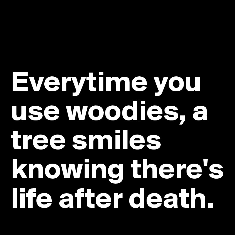 

Everytime you use woodies, a tree smiles knowing there's life after death.