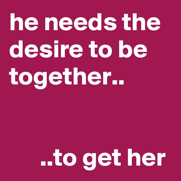 he needs the desire to be together..


      ..to get her