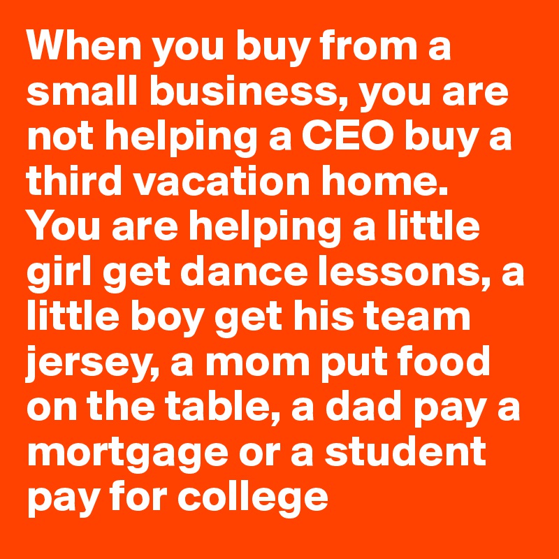 When you buy from a small business, you are not helping a CEO buy a third vacation home.
You are helping a little girl get dance lessons, a little boy get his team jersey, a mom put food on the table, a dad pay a mortgage or a student pay for college