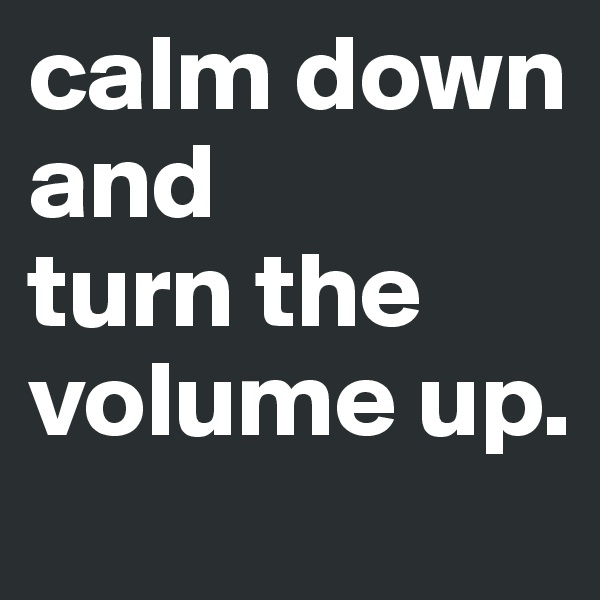 calm down and 
turn the volume up.