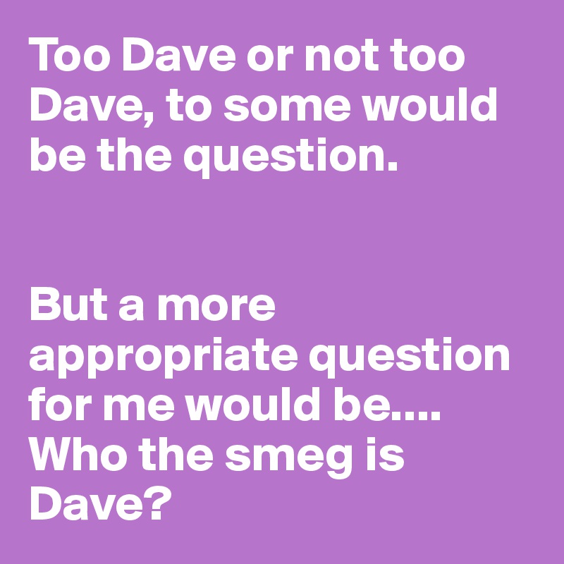 Too Dave or not too Dave, to some would be the question.


But a more appropriate question for me would be....
Who the smeg is Dave?