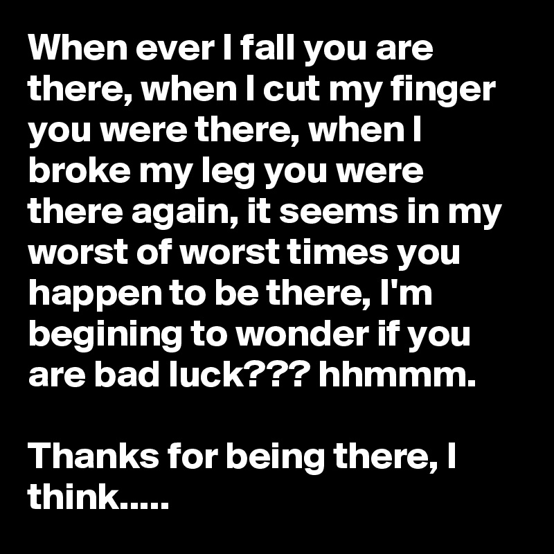 When ever I fall you are there, when I cut my finger you were there, when I broke my leg you were there again, it seems in my worst of worst times you happen to be there, I'm begining to wonder if you are bad luck??? hhmmm. 

Thanks for being there, I think..... 