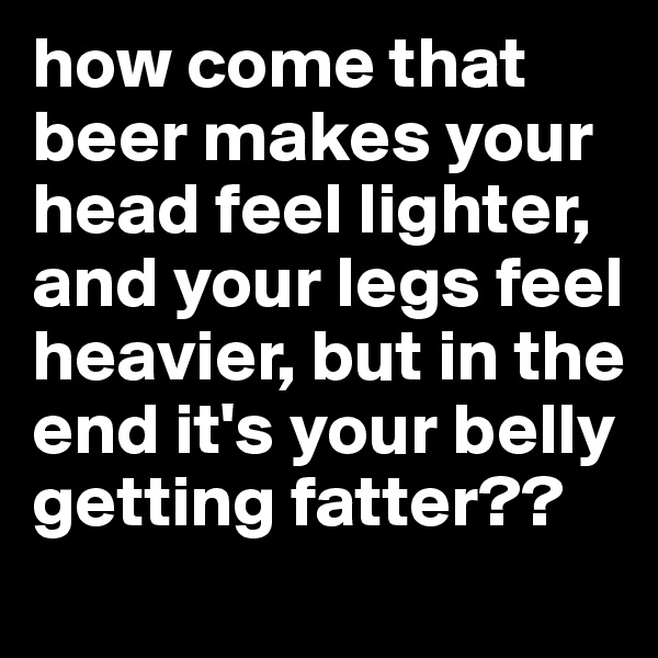 how come that beer makes your head feel lighter, and your legs feel heavier, but in the end it's your belly getting fatter??