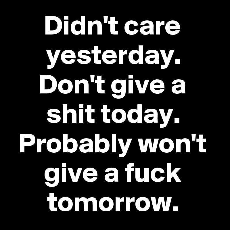 Didn't care yesterday.
Don't give a shit today.
Probably won't give a fuck tomorrow.