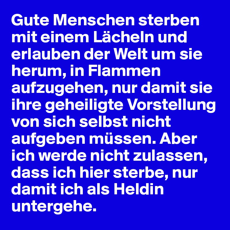 Gute Menschen sterben mit einem Lächeln und erlauben der Welt um sie herum, in Flammen aufzugehen, nur damit sie ihre geheiligte Vorstellung von sich selbst nicht aufgeben müssen. Aber ich werde nicht zulassen, dass ich hier sterbe, nur damit ich als Heldin untergehe.